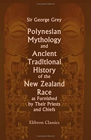 Polynesian Mythology and Ancient Traditional History of the New Zealand Race, as Furnished by Their Priests and Chiefs by George Grey