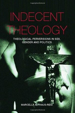 Indecent Theology: Theological Perversions in Sex, Gender and Politics by Marcella Althaus-Reid