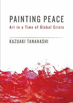 Painting Peace: Art in a Time of Global Crisis by Kazuaki Tanahashi