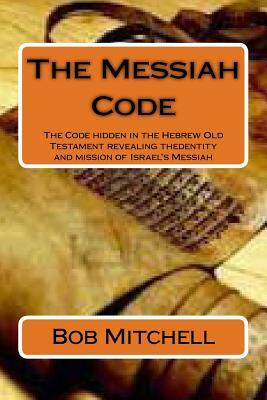 The Messiah Code: The Code hidden in the Hebrew Old Testament revealing the identity and mission of Israel's Messiah by Bob Mitchell