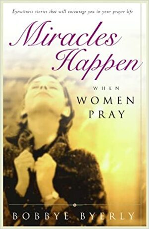 Miracles Happen When Women Pray: Eyewitness stories that will encourage you in your prayer life by Bobbye Byerly