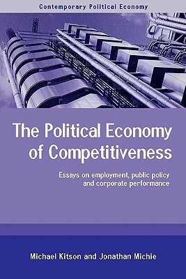 The Political Economy of Competitiveness: Corporate Performance and Public Policy by Michael Kitson, Jonathan Michie