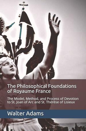 The Philosophical Foundations of Royaume France: The Model, Method, and Process of Devotion to St. Joan of Arc and St. Th�r�se of Lisieux by Walter Adams