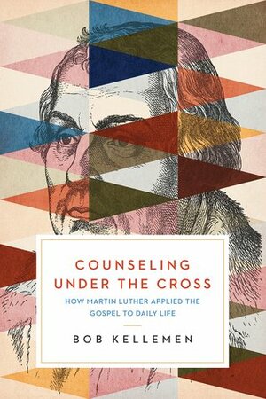 Counseling Under the Cross: How Martin Luther Applied the Gospel to Daily Life by Robert W. Kellemen