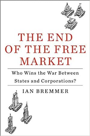 The End of the Free Market: Who Wins the War Between States and Corporations? by Ian Bremmer