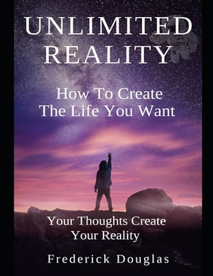 Unlimited Reality - How to Create The Life You Want - Your Thoughts Create Your Reality by Frederick Douglas