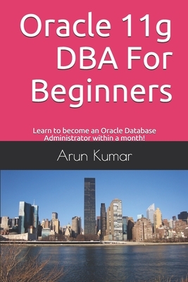 Oracle 11g DBA for Beginners: Learn to become an Oracle Database Administrator within a month! by Arun Kumar