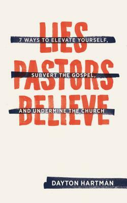 Lies Pastors Believe: Seven Ways to Elevate Yourself, Subvert the Gospel, and Undermine the Church by Dayton Hartman