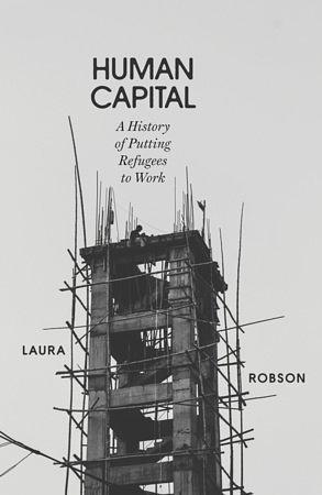 Human Capital: A History of Putting Refugees to Work by Laura Robson