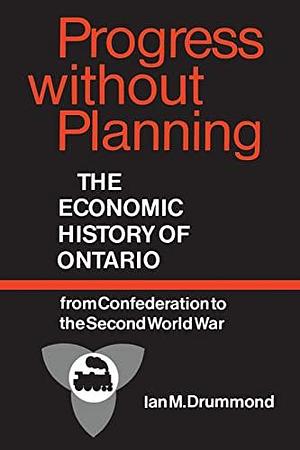 Progress Without Planning: The Economic History of Ontario from Confederation to the Second World War by Ian M. Drummond, Ontario