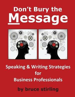 Don't Bury the Message, Speaking and Writing Strategies for Business Professionals by Bruce Stirling