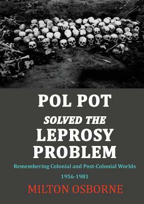 Pol Pot Solved the Leprosy Problem: Remembering Colonial and Post-Colonial Worlds 1956-1981 by Milton Osborne
