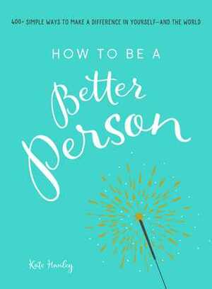 How to Be a Better Person: 400+ Simple Ways to Make a Difference in Yourself--And the World by Kate Hanley