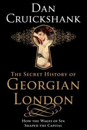 The Secret History of Georgian London: How the Wages of Sin Shaped the Capital by Dan Cruickshank