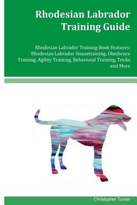 Rhodesian Labrador Training Guide Rhodesian Labrador Training Book Features: Rhodesian Labrador Housetraining, Obedience Training, Agility Training, B by Christopher Turner