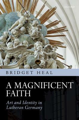 A Magnificent Faith: Art and Identity in Lutheran Germany by Bridget Heal