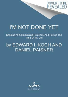 I'm Not Done Yet: Keeping at It, Remaining Relevant, and Having the Time of My Life by Edward I. Koch, Daniel Paisner