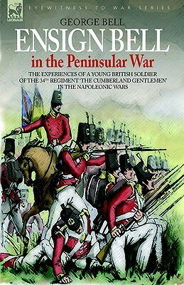 Ensign Bell in the Peninsular War - The Experiences of a Young British Soldier of the 34th Regiment 'The Cumberland Gentlemen' in the Napoleonic Wars by George Bell