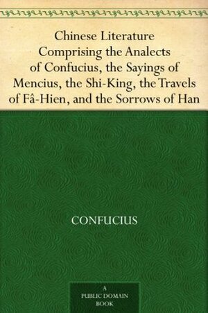 Chinese Literature Comprising the Analects of Confucius, the Sayings of Mencius, the Shi-King, the Travels of Fâ-Hien, and the Sorrows of Han by Confucius, Mencius, William Jennings, Epiphanius Wilson, James Legge, John Francis Davis, Faxian