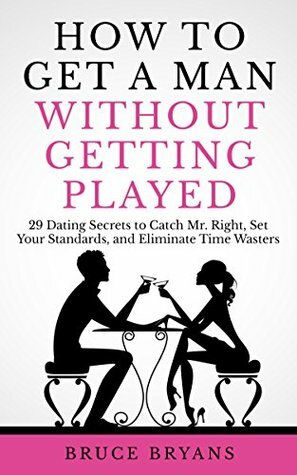 How To Get A Man Without Getting Played: 29 Dating Secrets to Catch Mr. Right, Set Your Standards, and Eliminate Time Wasters by Bruce Bryans