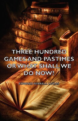 Three Hundred Games and Pastimes or What Shall We Do Now? - A Book of Suggestions for Children's Games and Activities by Edward Verrall Lucas, Elizabeth Lucas