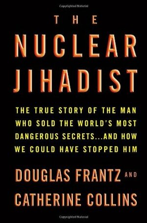 The Nuclear Jihadist: The True Story of the Man Who Sold the World's Most Dangerous Secrets...and How We Could Have Stopped Him by Douglas Frantz, Catherine Collins
