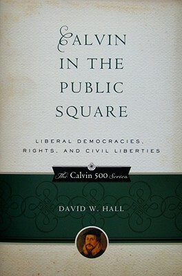 Calvin in the Public Square: Liberal Democracies, Rights, and Civil Liberties by David W. Hall