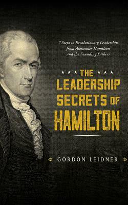 The Leadership Secrets of Hamilton: 7 Steps to Revolutionary Leadership from Alexander Hamilton and the Founding Fathers by Gordon Leidner