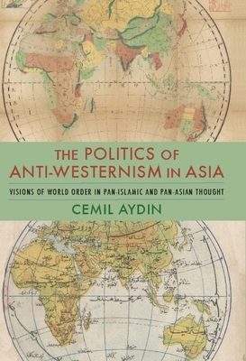 The Politics of Anti-Westernism in Asia: Visions of World Order in Pan-Islamic and Pan-Asian Thought by Cemil Aydin