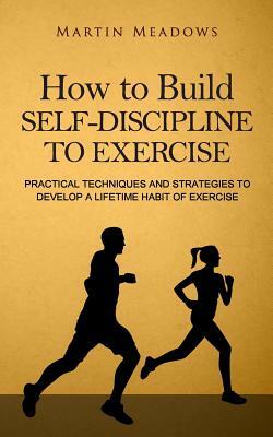 How to Build Self-Discipline to Exercise: Practical Techniques and Strategies to Develop a Lifetime Habit of Exercise by Martin Meadows