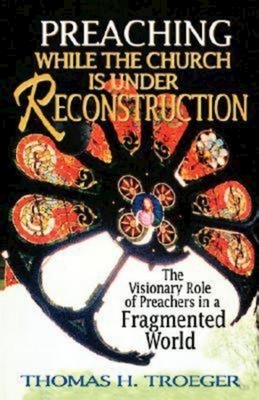 Preaching While the Church Is Under Reconstruction: The Visionary Role of Preachers in a Fragmented World by Thomas H. Troeger