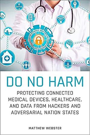 Do No Harm: Protecting Connected Medical Devices, Healthcare, and Data from Hackers and Adversarial Nation States by Matthew Webster
