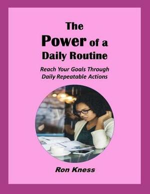 The Power of a Daily Routine: Reach Your Goals Through Daily Repeatable Actions by Ron Kness