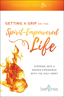 Getting a Grip on the Spirit-Empowered Life: Stepping Into a Deeper Experience with the Holy Spirit by Beth Jones