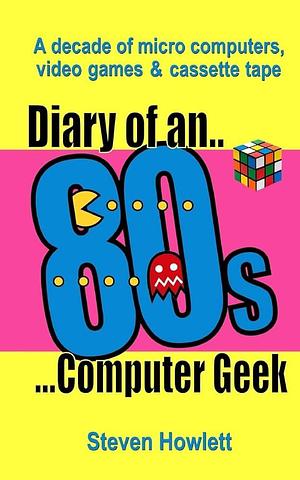 Diary Of An 80s Computer Geek: A Decade of Micro Computers, Video Games and Cassette Tape by Steven Howlett, Steven Howlett