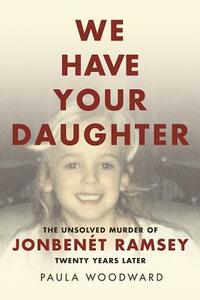 We Have Your Daughter: The Unsolved Murder of Jonbenét Ramsey Twenty Years Later by Paula Woodward