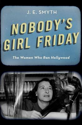 Nobody's Girl Friday: The Women Who Ran Hollywood by J. E. Smyth