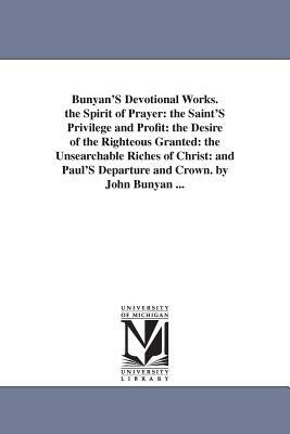 Bunyan'S Devotional Works. the Spirit of Prayer: the Saint'S Privilege and Profit: the Desire of the Righteous Granted: the Unsearchable Riches of Chr by John Bunyan