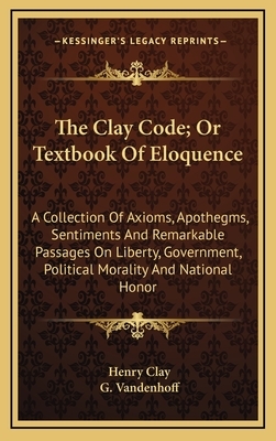 The Clay Code; Or Textbook of Eloquence: A Collection of Axioms, Apothegms, Sentiments and Remarkable Passages on Liberty, Government, Political Moral by Henry Clay