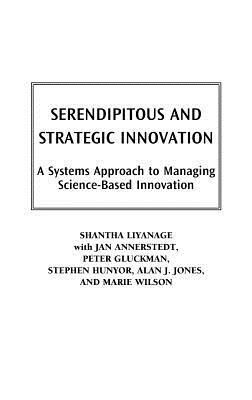 Serendipitous and Strategic Innovation: A Systems Approach to Managing Science-Based Innovation by Shantha Liyanage