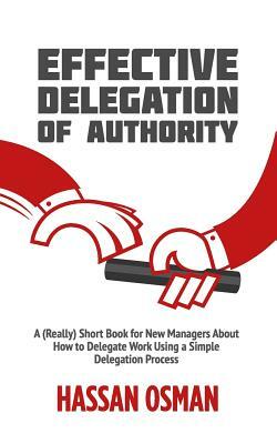 Effective Delegation of Authority: A (Really) Short Book for New Managers About How to Delegate Work Using a Simple Delegation Process by Hassan Osman