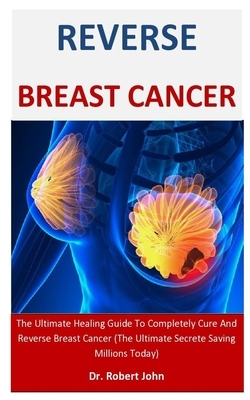 Reverse Breast Cancer: The Ultimate Healing Guide To Completely Cure And Reverse Breast Cancer (The Ultimate Secrete Saving Millions Today) by Robert John