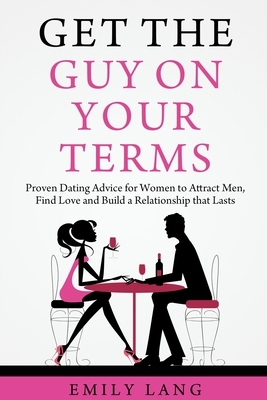 Get the Guy On Your Terms: Proven Dating Advice for Women to Attract Men, Find Love and Build a Relationship that Lasts by Emily Lang