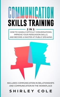 Communication Skills Training: 2 In 1: How To Handle Difficult Conversations, Improve Your Persuasion Skills, And Become A Master At Public Speaking by Shirley Cole