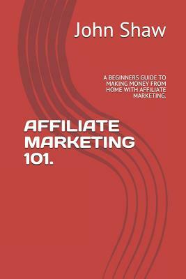 Affiliate Marketing 101.: A Beginners Guide to Making Money from Home with Affiliate Marketing. by John Shaw