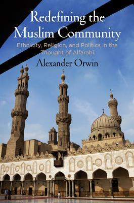 Redefining the Muslim Community: Ethnicity, Religion, and Politics in the Thought of Alfarabi by Alexander Orwin