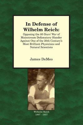 In Defense of Wilhelm Reich: Opposing the 80-Years' War of Mainstream Defamatory Slander Against One of the 20th Century's Most Brilliant Physicians and Natural Scientists by James DeMeo