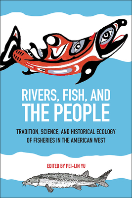 Rivers, Fish, and the People: Tradition, Science, and Historical Ecology of Fisheries in the American West by Pei-Lin Yu