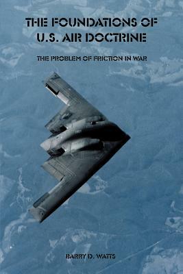 The Foundations of U.S. Air Doctrine: The Problem of Friction in War by Barry D. Watts