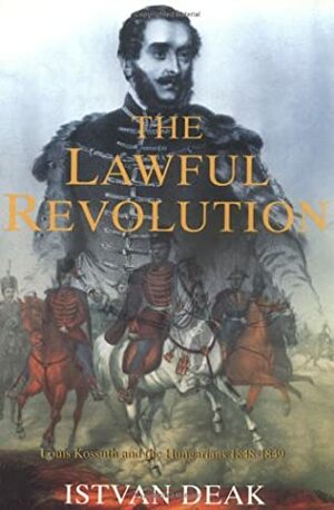 The Lawful Revolution: Louis Kossuth and the Hungarians 1848-1849 by István Deák